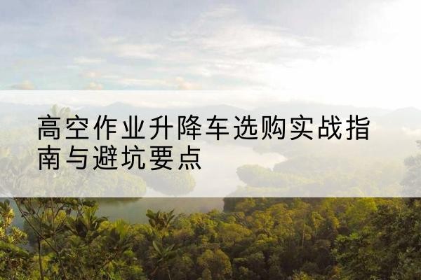 海口升降车怎么选-高空作业升降车选购实战指南与避坑要点