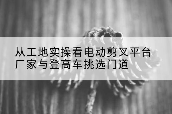 海口电动剪叉升降平台厂家-从工地实操看电动剪叉平台厂家与登高车挑选门道