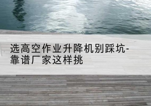 海口剪叉式升降机厂家-选高空作业升降机别踩坑-靠谱厂家这样挑