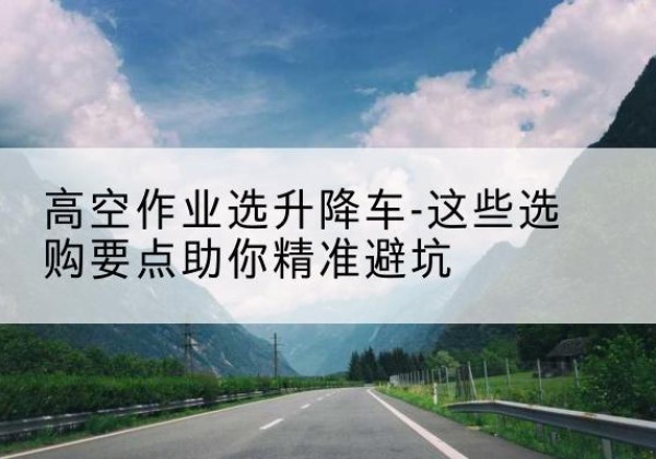 海口升降车厂家-高空作业选升降车-这些选购要点助你*避坑
