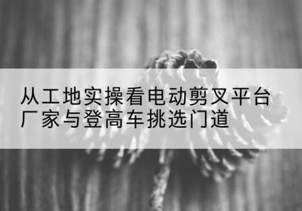 海口电动剪叉升降平台厂家-从工地实操看电动剪叉平台厂家与登高车挑选门道